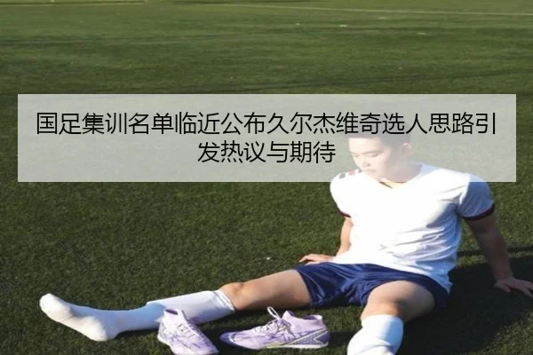 国足集训名单临近公布久尔杰维奇选人思路引发热议与期待