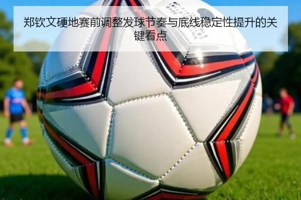 郑钦文硬地赛前调整发球节奏与底线稳定性提升的关键看点